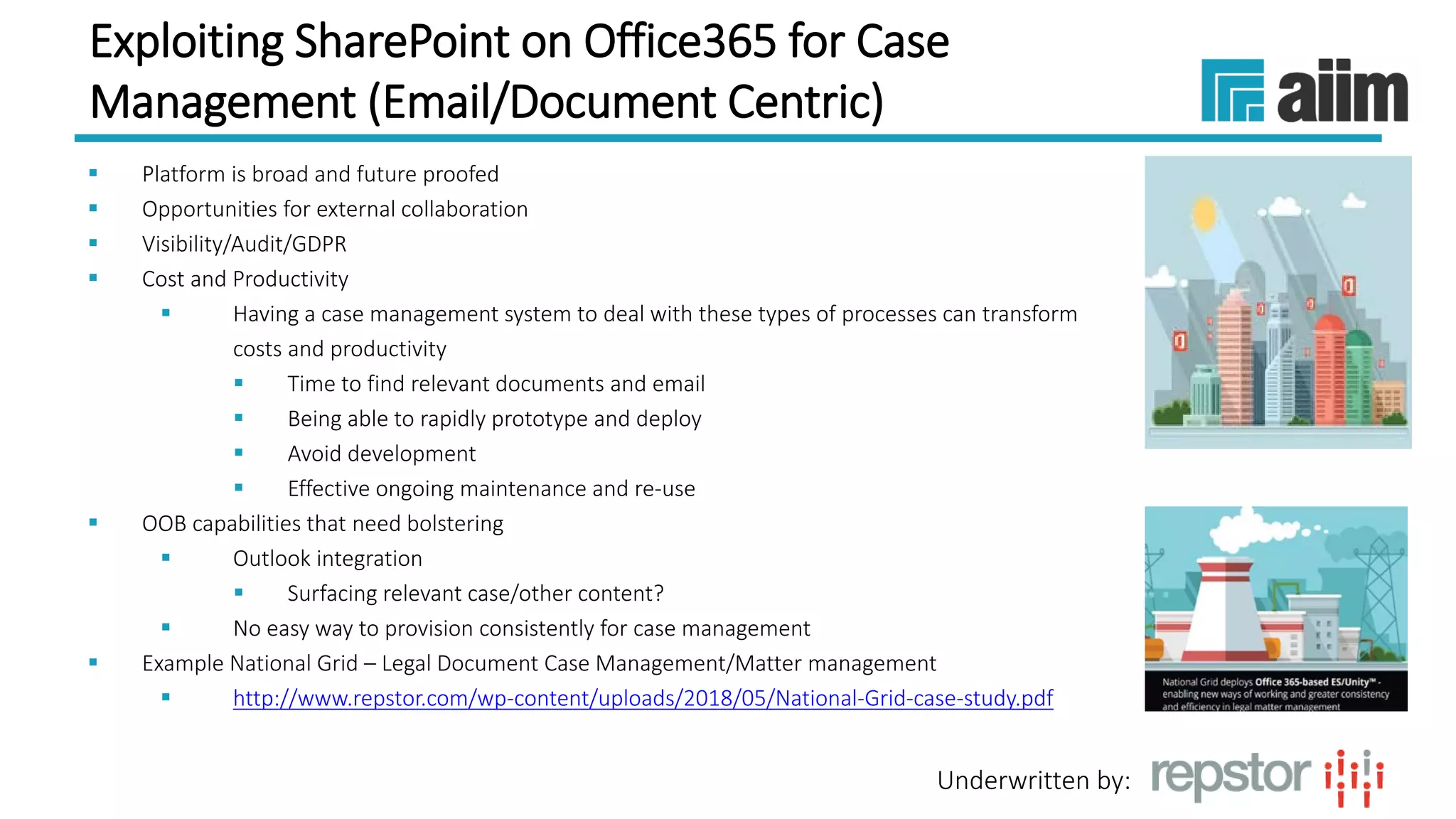 Underwritten by:
Exploiting SharePoint on Office365 for Case
Management (Email/Document Centric)
 Platform is broad and future proofed
 Opportunities for external collaboration
 Visibility/Audit/GDPR
 Cost and Productivity
 Having a case management system to deal with these types of processes can transform
costs and productivity
 Time to find relevant documents and email
 Being able to rapidly prototype and deploy
 Avoid development
 Effective ongoing maintenance and re-use
 OOB capabilities that need bolstering
 Outlook integration
 Surfacing relevant case/other content?
 No easy way to provision consistently for case management
 Example National Grid – Legal Document Case Management/Matter management
 http://www.repstor.com/wp-content/uploads/2018/05/National-Grid-case-study.pdf
 