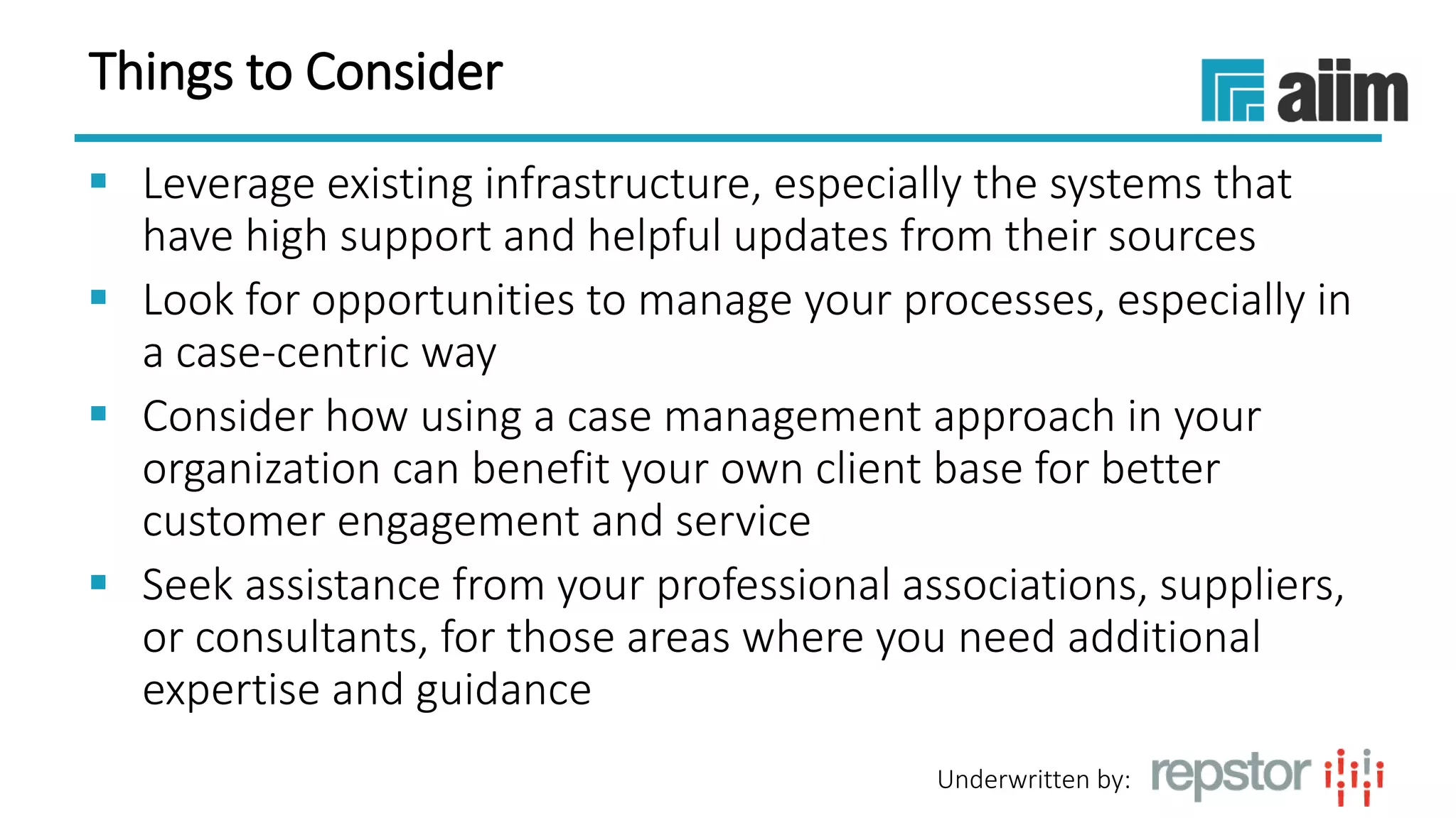 Underwritten by:
Things to Consider
 Leverage existing infrastructure, especially the systems that
have high support and helpful updates from their sources
 Look for opportunities to manage your processes, especially in
a case-centric way
 Consider how using a case management approach in your
organization can benefit your own client base for better
customer engagement and service
 Seek assistance from your professional associations, suppliers,
or consultants, for those areas where you need additional
expertise and guidance
 