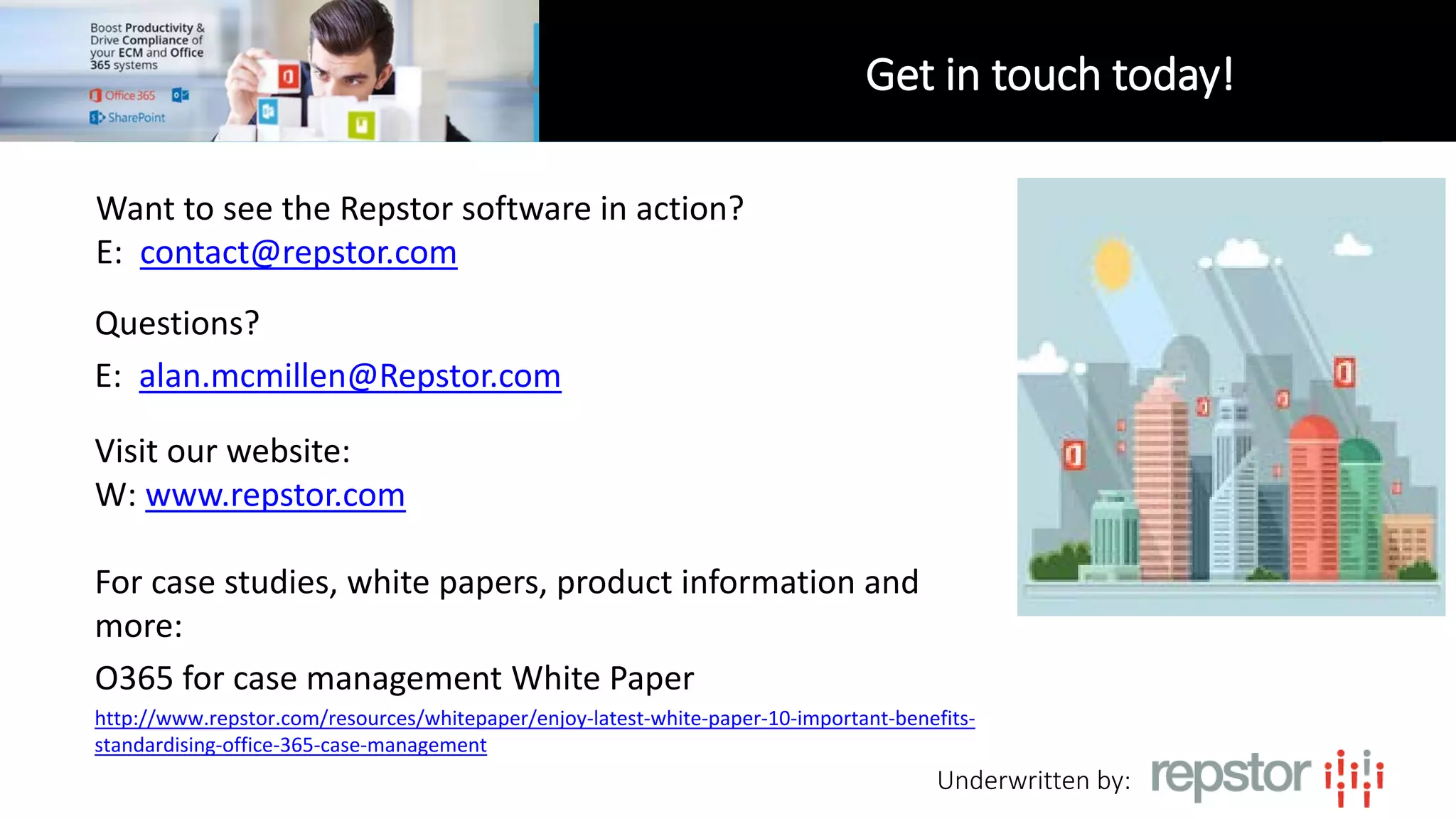 Underwritten by:
Questions?
E: alan.mcmillen@Repstor.com
Get in touch today!
Visit our website:
W: www.repstor.com
For case studies, white papers, product information and
more:
O365 for case management White Paper
http://www.repstor.com/resources/whitepaper/enjoy-latest-white-paper-10-important-benefits-
standardising-office-365-case-management
Want to see the Repstor software in action?
E: contact@repstor.com
 