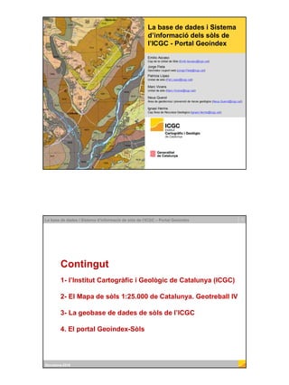 Institut Cartogràfic i Geològic de Catalunya
La base de dades i Sistema
d’informació dels sòls de
l’ICGC - Portal Geoíndex
Emilio Ascaso
Cap de la Unitat de Sòls (Emili.Ascaso@icgc.cat)
Jorge Fleta
Geoíndex i suport web (Jorge.Fleta@icgc.cat)
Patricia López
Unitat de sòls (Pat.Lopez@icgc.cat)
Marc Vicens
Unitat de sòls (Marc.Vicens@icgc.cat)
Neus Querol
Àrea de geotècnica i prevenció de riscos geològics (Neus.Querol@icgc.cat)
Ignasi Herms
Cap Àrea de Recursos Geològics (Ignasi.Herms@icgc.cat)
2La base de dades i Sistema d’informació de sòls de l’ICGC – Portal Geoíndex
Barcelona-2018
Contingut
1- l’Institut Cartogràfic i Geològic de Catalunya (ICGC)
2- El Mapa de sòls 1:25.000 de Catalunya. Geotreball IV
3- La geobase de dades de sòls de l’ICGC
4. El portal Geoíndex-Sòls
 