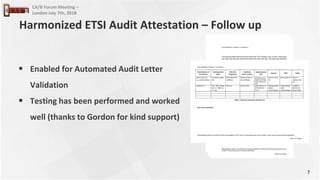 7
CA/B Forum Meeting –
London July 7th, 2018
• Enabled for Automated Audit Letter
Validation
• Testing has been performed and worked
well (thanks to Gordon for kind support)
Harmonized ETSI Audit Attestation – Follow up
 