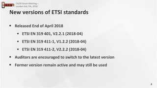 8
CA/B Forum Meeting –
London July 7th, 2018
• Released End of April 2018
• ETSI EN 319 401, V2.2.1 (2018-04)
• ETSI EN 319 411-1, V1.2.2 (2018-04)
• ETSI EN 319 411-2, V2.2.2 (2018-04)
• Auditors are encouraged to switch to the latest version
• Former version remain active and may still be used
New versions of ETSI standards
 