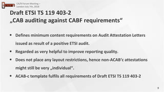 9
CA/B Forum Meeting –
London July 7th, 2018
• Defines minimum content requirements on Audit Attestation Letters
issued as result of a positive ETSI audit.
• Regarded as very helpful to improve reporting quality.
• Does not place any layout restrictions, hence non-ACAB‘c attestations
might still be very „individual“.
• ACAB-c template fulfils all requirements of Draft ETSI TS 119 403-2
Draft ETSI TS 119 403-2
„CAB auditing against CABF requirements“
 