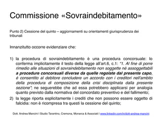 Commissione «Sovraindebitamento»
Punto 2) Cessione del quinto – aggiornamenti su orientamenti giurisprudenza dei
tribunali
Innanzitutto occorre evidenziare che:
1)  la procedura di sovraindebitamento è una procedura concorsuale: lo
conferma implicitamente il testo della legge all’art.6, c.1: “1. Al ﬁne di porre
rimedio alle situazioni di sovraindebitamento non soggette nè assoggettabili
a procedure concorsuali diverse da quelle regolate dal presente capo,
è consentito al debitore concludere un accordo con i creditori nell'ambito
della procedura di composizione della crisi disciplinata dalla presente
sezione”; ne seguerebbe che ad essa potrebbero applicarsi per analogia
quanto previsto dalla normativa del concordato preventivo e del fallimento;
2)  la legge riporta esplicitamente i crediti che non possono essere oggetto di
falcidia: non è ricompresa tra questi la cessione del quinto; 
Dott. Andrea Mancini | Studio Tarantino, Cremona, Monarca & Associati | www.linkedin.com/in/dott-andrea-mancini
 