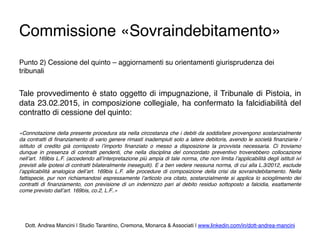 Commissione «Sovraindebitamento»
Punto 2) Cessione del quinto – aggiornamenti su orientamenti giurisprudenza dei
tribunali
Tale provvedimento è stato oggetto di impugnazione, il Tribunale di Pistoia, in
data 23.02.2015, in composizione collegiale, ha confermato la falcidiabilità del
contratto di cessione del quinto:
«Connotazione della presente procedura sta nella circostanza che i debiti da soddisfare provengono sostanzialmente
da contratti di ﬁnanziamento di vario genere rimasti inadempiuti solo a latere debitoris, avendo le società ﬁnanziarie /
istituto di credito già corrisposto l’importo ﬁnanziato o messo a disposizione la provvista necessaria. Ci troviamo
dunque in presenza di contratti pendenti, che nella disciplina del concordato preventivo troverebbero collocazione
nell’art. 169bis L.F. (accedendo all’interpretazione più ampia di tale norma, che non limita l’applicabilità degli istituti ivi
previsti alle ipotesi di contratti bilateralmente ineseguiti). E a ben vedere nessuna norma, di cui alla L.3/2012, esclude
l’applicabilità analogica dell’art. 169bis L.F. alle procedure di composizione della crisi da sovraindebitamento. Nella
fattispecie, pur non richiamandosi espressamente l’articolo ora citato, sostanzialmente si applica lo scioglimento dei
contratti di ﬁnanziamento, con previsione di un indennizzo pari al debito residuo sottoposto a falcidia, esattamente
come previsto dall’art. 169bis, co.2, L.F..»
Dott. Andrea Mancini | Studio Tarantino, Cremona, Monarca & Associati | www.linkedin.com/in/dott-andrea-mancini
 