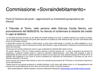 Commissione «Sovraindebitamento»
Punto 2) Cessione del quinto – aggiornamenti su orientamenti giurisprudenza dei
tribunali
Il Tribunale di Torino, nella persona della Dott.ssa Cecilia Marino, con
provvedimento del 08/06/2016, ha ritenuto di confermare la titolarità del credito
in capo al debitore:
«La tesi della ﬁnanziaria secondo cui, per effetto del contratto stipulato tra le parti, si sarebbe realizzata una cessione di credito,
con la conseguenza che la somma del quinto dello stipendio non sarebbe più nella titolarità del Sig. xxx bensì nella titolarità della
prima non può essere condivisa.
Il meccanismo previsto dal contratto è infatti diverso; le parti hanno infatti pattuito in contratto con effetti obbligatori in cui al
veriﬁcarsi di un evento, ossia la maturazione del diritto dello stipendio in capo al dipendente si trasferisce la quota del quinto dello
stesso alla ﬁnanziaria.
Quindi prima del veriﬁcarsi dell’evento rimane in capo al dipendente la titolarità della relativa somma.
Per quanto riguarda il TFR l’art. 8 delle condizioni generali di contratto prevede che: «in caso di cessazione del servizio per
quiescenza, il presente contratto resterà in vigore ed estenderà automaticamente i suoi effetti sulla pensione in caso di
inapplicabilità del primo comma il cliente autorizza ed espone ora per allora che l’ente datoriale trattenga dal TFR dal TFS e da
qualsiasi altra erogazione in suo favore le somme necessarie per l’estinzione del ﬁnanziamento e provveda con atto che si
ritenesse necessario in tal senso.
Come si evince dal contenuto della clausola in essa non è prevista lacuna cessione del TFR bensì un meccanismo di garanzia a
favore della ﬁnanziaria.
Trattasi quindi di una clausola accessoria al contratto destinata a venir meno nella stessa misura in cui l’assoggettamento alla
procedura del sovraindebitamento fa venir meno nel senso sopra indicato il contratto principale.»
Dott. Andrea Mancini | Studio Tarantino, Cremona, Monarca & Associati | www.linkedin.com/in/dott-andrea-mancini
 