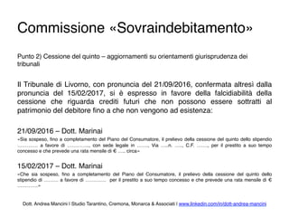 Commissione «Sovraindebitamento»
Punto 2) Cessione del quinto – aggiornamenti su orientamenti giurisprudenza dei
tribunali
Il Tribunale di Livorno, con pronuncia del 21/09/2016, confermata altresì dalla
pronuncia del 15/02/2017, si è espresso in favore della falcidiabilità della
cessione che riguarda crediti futuri che non possono essere sottratti al
patrimonio del debitore ﬁno a che non vengono ad esistenza:
21/09/2016 – Dott. Marinai
«Sia sospeso, ﬁno a completamento del Piano del Consumatore, il prelievo della cessione del quinto dello stipendio
…………. a favore di ………….., con sede legale in ……., Via …..n. ….., C.F. ……., per il prestito a suo tempo
concesso e che prevede una rata mensile di € ….. circa»
15/02/2017 – Dott. Marinai
«Che sia sospeso, ﬁno a completamento del Piano del Consumatore, il prelievo della cessione del quinto dello
stipendio di ……… a favore di …………. per il prestito a suo tempo concesso e che prevede una rata mensile di €
………….»
Dott. Andrea Mancini | Studio Tarantino, Cremona, Monarca & Associati | www.linkedin.com/in/dott-andrea-mancini
 