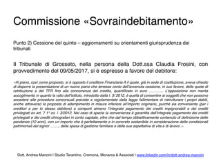 Commissione «Sovraindebitamento»
Punto 2) Cessione del quinto – aggiornamenti su orientamenti giurisprudenza dei
tribunali
Il Tribunale di Grosseto, nella persona della Dott.ssa Claudia Frosini, con
provvedimento del 09/05/2017, si è espresso a favore del debitore:
«Al piano, così come proposto, si è opposto il creditore Finanziaria A il quale, già in sede di costituzione, aveva chiesto
di disporre la presentazione di un nuovo piano che tenesse conto dell’avvenuta cessione, in suo favore, delle quote di
retribuzione e del TFR ﬁno alla concorrenza del credito, quantiﬁcato in euro ………... L’opposizione non merita
accoglimento in quanto la ratio dell’istituto, introdotto dalla l. 3/ 2012, è quella di consentire ai soggetti che non possono
accedere alle procedure concorsuali previste e regolamentate dalla legge fallimentare di ristrutturare i propri debiti,
anche attraverso la proposta di adempimento in misura inferiore all’importo originario, purché sia conveniente (per i
creditori e per lo stesso debitore) e comporti almeno l’integrale pagamento dei crediti impignorabili e dei crediti
privilegiati ex art. 7 1° co. l. 3/2012. Nel caso di specie la convenienza è garantita dall’integrale pagamento dei crediti
privilegiati e dei crediti chirografari in conto capitale, oltre che dal tempo obbiettivamente contenuto di deﬁnizione delle
pendenze (10 anni), con un importo che è perfettamente e in concreto sostenibile in considerazione delle condizionali
patrimoniali del signor ……., delle spese di gestione familiare e delle sue aspettative di vita e di lavoro..»
Dott. Andrea Mancini | Studio Tarantino, Cremona, Monarca & Associati | www.linkedin.com/in/dott-andrea-mancini
 