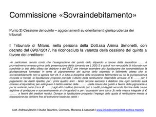 Commissione «Sovraindebitamento»
Punto 2) Cessione del quinto – aggiornamenti su orientamenti giurisprudenza dei
tribunali
Il Tribunale di Milano, nella persona della Dott.ssa Amina Simonetti, con
decreto del 09/07/2017, ha riconosciuto la valenza della cessione del quinto a
favore del creditore:
«in particolare, tenuto conto che l’assegnazione del quinto dello stipendio a favore della lavoratrice …… è
provvedimento emesso prima della presentazione della domanda ex L 3/2012 e quindi non revocabile (il tribunale non
condivide la tesi della difesa del debitore e dell’OCC che intende estendere alla liquidazione del sovraindebitato la
giurisprudenza formatasi in tema di pignoramento del quinto dello stipendio e fallimento atteso che al
sovraindebitamento non si applica l’art 44 l.f. e tutta la disciplina della revocatoria fallimentare su cui la giurisprudenza
invocata si fonda), la liquidazione proposta prevede l’utilizzo della retribuzione disponibile annuale di € ……. per il
pagamento dei debiti ripartita, per i primi quattro anni - tanto occorre secondo il debitore (ma ogni controllo sarà
rimesso al liquidatore) per estinguere il debito residuo della …….. - nella misura del quinto a favore della pignorante e
per la restante parte (circa € ……..) agli altri creditori (iniziando con i crediti privilegiati secondo l’ordine delle cause
legittime di prelazione e successivamente ai chirografari) e per i successivi anni (circa 3) nella misura integrale di €
……… a favore dei creditori residui. Dunque la liquidazione prospetta l’impiego della quota di retribuzione messa a
disposizione del debitore ﬁno all’estinzione totale dei debiti.»
Dott. Andrea Mancini | Studio Tarantino, Cremona, Monarca & Associati | www.linkedin.com/in/dott-andrea-mancini
 