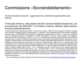 Commissione «Sovraindebitamento»
Punto 2) Cessione del quinto – aggiornamenti su orientamenti giurisprudenza dei
tribunali
Il Tribunale di Monza, nella persona del Dott. Giovanni Battista Nardecchia, con
provvedimento del 26/07/2017, ha limitato al triennio l'efﬁcacia della cessione
avvenuta precedentemente:
«il punto di partenza è rappresentato dall’art. 12-bis comma 7 della L. 3/2012 in forza del quale il decreto di omologa
“deve intendersi equiparato all’atto di pignoramento”; in relazione a tale problematica due pronunce della cassazione
(da ultimo Cass. n° 28300/2005) hanno ipotizzato un'applicazione analogica dell’art. 2918 c.c., norma che, a proposito
di atti di disposizione (cessioni o liberazioni) di crediti futuri (pigioni o ﬁtti non ancora scaduti), non soggetti a
trascrizione perché infratriennali (art. 2643 n. 9 cod. civ.), ne dispone la prevalenza sul pignoramento sulla base della
sola data certa. È dunque la limitazione temporale del triennio a permettere la prevalenza quando l’alienazione non sia
soggetta a pubblicità legale. Pure nell'ambito del triennio è limitata l'opponibilità della liberazione o cessione dei canoni
di locazione al terzo acquirente la cosa locata, in caso di non trascrizione (art. 1605 cod. civ..; la suprema corte, sulla
considerazione che ”entro tale margine temporale il legislatore ritiene di tutelare l'atto di disposizione pregiudizievole al
creditore pignorante oppure allo acquirente dell'immobile locato”, ha ritenuto ragionevole applicare lo stesso termine
anche al conﬂitto, regolato dall'art. 2914 n. 2 cit., fra debitore che cede i crediti futuri ed il suo creditore pignorante
(principio enunciato per la prima volta da Cass., sez. L, 26 ottobre 2002, n. 15141, con riferimento al pignoramento dei
crediti da lavoro); assumendo possibile tale analogia se ne può trarre la conclusione che la cessione di crediti futuri e la
conseguente sottrazione di tali risorse alla disponibilità del debitore ai ﬁni della ristrutturazione del proprio debito, sia
tutelabile nel termine di tre anni dall’omologa del piano del consumatore, dovendo poi lasciare il passo all’efﬁcacia
conformativa del piano.»
Dott. Andrea Mancini | Studio Tarantino, Cremona, Monarca & Associati | www.linkedin.com/in/dott-andrea-mancini
 