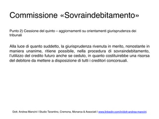 Commissione «Sovraindebitamento»
Punto 2) Cessione del quinto – aggiornamenti su orientamenti giurisprudenza dei
tribunali
Alla luce di quanto suddetto, la giurisprudenza rivenuta in merito, nonostante in
maniera unanime, ritiene possibile, nella procedura di sovraindebitamento,
l’utilizzo del credito futuro anche se ceduto, in quanto costituirebbe una risorsa
del debitore da mettere a disposizione di tutti i creditori concorsuali.
Dott. Andrea Mancini | Studio Tarantino, Cremona, Monarca & Associati | www.linkedin.com/in/dott-andrea-mancini
 