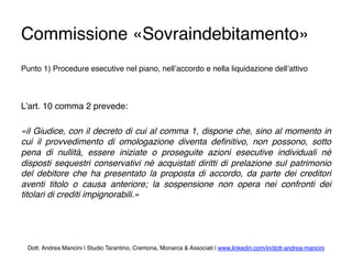 Commissione «Sovraindebitamento»
Punto 1) Procedure esecutive nel piano, nell’accordo e nella liquidazione dell’attivo
L’art. 10 comma 2 prevede:
«il Giudice, con il decreto di cui al comma 1, dispone che, sino al momento in
cui il provvedimento di omologazione diventa deﬁnitivo, non possono, sotto
pena di nullità, essere iniziate o proseguite azioni esecutive individuali né
disposti sequestri conservativi né acquistati diritti di prelazione sul patrimonio
del debitore che ha presentato la proposta di accordo, da parte dei creditori
aventi titolo o causa anteriore; la sospensione non opera nei confronti dei
titolari di crediti impignorabili.»
Dott. Andrea Mancini | Studio Tarantino, Cremona, Monarca & Associati | www.linkedin.com/in/dott-andrea-mancini
 