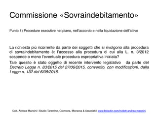 Commissione «Sovraindebitamento»
Punto 1) Procedure esecutive nel piano, nell’accordo e nella liquidazione dell’attivo
La richiesta più ricorrente da parte dei soggetti che si rivolgono alla procedura
di sovraindebitamento è: l’accesso alla procedura di cui alla L. n. 3/2012
sospende o meno l’eventuale procedura espropriativa iniziata?
Tale quesito è stato oggetto di recente intervento legislativo da parte del
Decreto Legge n. 83/2015 del 27/06/2015, convertito, con modiﬁcazioni, dalla
Legge n. 132 del 6/08/2015.
Dott. Andrea Mancini | Studio Tarantino, Cremona, Monarca & Associati | www.linkedin.com/in/dott-andrea-mancini
 