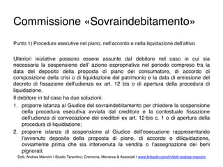 Commissione «Sovraindebitamento»
Punto 1) Procedure esecutive nel piano, nell’accordo e nella liquidazione dell’attivo
Ulteriori iniziative possono essere assunte dal debitore nel caso in cui sia
necessaria la sospensione dell’ azione espropriativa nel periodo compreso tra la
data del deposito della proposta di piano del consumatore, di accordo di
composizione della crisi o di liquidazione del patrimonio e la data di emissione del
decreto di ﬁssazione dell’udienza ex art. 12 bis o di apertura della procedura di
liquidazione.
Il debitore in tal caso ha due soluzioni:
1.  proporre istanza al Giudice del sovraindebitamento per chiedere la sospensione
della procedura esecutiva avviata dal creditore e la contestuale ﬁssazione
dell’udienza di convocazione dei creditori ex art. 12-bis c. 1 o di apertura della
procedura di liquidazione;
2.  proporre istanza di sospensione al Giudice dell’esecuzione rappresentando
l’avvenuto deposito della proposta di piano, di accordo o diliquidazione,
ovviamente prima che sia intervenuta la vendita o l’assegnazione dei beni
pignorati;
Dott. Andrea Mancini | Studio Tarantino, Cremona, Monarca & Associati | www.linkedin.com/in/dott-andrea-mancini
 