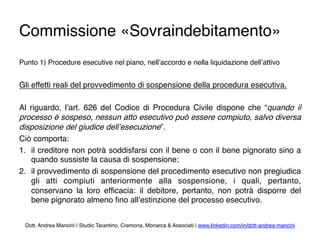 Commissione «Sovraindebitamento»
Punto 1) Procedure esecutive nel piano, nell’accordo e nella liquidazione dell’attivo
Gli effetti reali del provvedimento di sospensione della procedura esecutiva.
Al riguardo, l’art. 626 del Codice di Procedura Civile dispone che “quando il
processo è sospeso, nessun atto esecutivo può essere compiuto, salvo diversa
disposizione del giudice dell’esecuzione”.
Ciò comporta:
1.  il creditore non potrà soddisfarsi con il bene o con il bene pignorato sino a
quando sussiste la causa di sospensione;
2.  il provvedimento di sospensione del procedimento esecutivo non pregiudica
gli atti compiuti anteriormente alla sospensione, i quali, pertanto,
conservano la loro efﬁcacia: il debitore, pertanto, non potrà disporre del
bene pignorato almeno ﬁno all’estinzione del processo esecutivo.
Dott. Andrea Mancini | Studio Tarantino, Cremona, Monarca & Associati | www.linkedin.com/in/dott-andrea-mancini
 