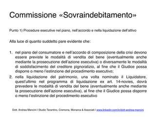 Commissione «Sovraindebitamento»
Punto 1) Procedure esecutive nel piano, nell’accordo e nella liquidazione dell’attivo
Alla luce di quanto suddetto pare evidente che:
1.  nel piano del consumatore e nell’accordo di composizione della crisi devono
essere previste le modalità di vendita del bene (eventualmente anche
mediante la prosecuzione dell’azione esecutiva) o diversamente le modalità
di soddisfacimento del creditore pignoratizio, al ﬁne che il Giudice possa
disporre o meno l’estinzione del procedimento esecutivo;
2.  nella liquidazione del patrimonio, una volta nominato il Liquidatore,
quest’ultimo nel programma di liquidazione ex art. 14-novies, dovrà
prevedere le modalità di vendita del bene (eventualmente anche mediante
la prosecuzione dell’azione esecutiva), al ﬁne che il Giudice possa disporre
o meno l’estinzione del procedimento esecutivo
Dott. Andrea Mancini | Studio Tarantino, Cremona, Monarca & Associati | www.linkedin.com/in/dott-andrea-mancini
 