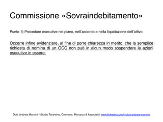 Commissione «Sovraindebitamento»
Punto 1) Procedure esecutive nel piano, nell’accordo e nella liquidazione dell’attivo
Occorre inﬁne evidenziare, al ﬁne di porre chiarezza in merito, che la semplice
richiesta di nomina di un OCC non può in alcun modo sospendere le azioni
esecutive in essere.
Dott. Andrea Mancini | Studio Tarantino, Cremona, Monarca & Associati | www.linkedin.com/in/dott-andrea-mancini
 
