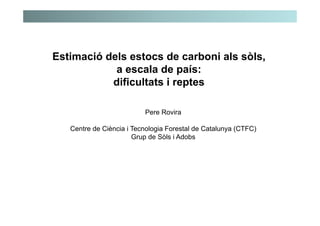 Estimació dels estocs de carboni als sòls,
a escala de país:
dificultats i reptes
Pere Rovira
Centre de Ciència i Tecnologia Forestal de Catalunya (CTFC)
Grup de Sòls i Adobs
 