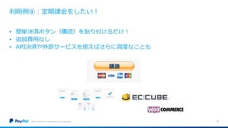利用例④：定期課金をしたい！
©2016 PayPal Inc. Confidential and proprietary. 13
• 簡単決済ボタン（購読）を貼り付けるだけ！
• 追加費用なし
• API決済や外部サービスを使えばさらに高度なことも
 