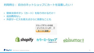 利用例⑤： 自分のネットショップにカートを設置したい！
©2016 PayPal Inc. Confidential and proprietary. 14
• 簡単決済ボタン（カート）を貼り付けるだけ！
• 追加費用なし
• 外部サービスを使えばさらに高度なことも
 