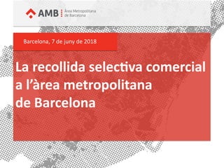 La recollida selectia comercial
a l’àrea metropolitana
de Barcelona
Barcelona, 7 de juny de 2018
 