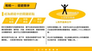 對於互聯網時代的創業者來說，選平台就成為滿足集客效
應的絕對優勢。像阿里、天貓、京東的店商，透過同業聯
合採購跟物流，讓你可以方便跟供應商集體談判，
當你找到平台加入後，接下來，就是成為整個平台的「關
鍵節點」，也就是你要成為一個部落裡的中心點。
戰略一：迴避競爭
成為網絡中的關鍵節點
如果你是關鍵人物，你就可以設計出比較好的遊戲規則，
又或者找尋同業間的關鍵領袖，挑選前二十大人來聯合行
銷。
所以你只能關鍵重點，找出業績比較好的人來持續經營，
先決條件是，你要是那個「關鍵人物」。
平台
群聚
1
串聯
網絡
2
連結
外部
3
1.平台群聚
2.店家生態網
3.跨界產業合作
小 企 行 銷 讀 書 會
 