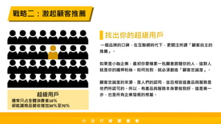 一個品牌的口碑，在互聯網時代下，更關注所謂「顧客自主的
推薦」。
如果是小咖企業，最初你要積累一批願意跟隨你的人，這群人
就是你的鐵桿粉絲。如何找到，就必須創造「顧客忠誠度」。
顧客忠誠度的來源，是人們的認同，並且相信這產品與服務是
他們所認可的。所以，有產品與服務本身要做到好，這是第一
步，也是所有企業發展的根基。
戰略二：激起顧客推薦
找出你的超級用戶
超級用戶
通常只占全體消費者10％
卻能讓商品營收增加30％至70％
小 企 行 銷 讀 書 會
 