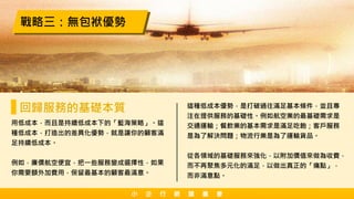 用低成本，而且是持續低成本下的「藍海策略」。這
種低成本，打造出的差異化優勢，就是讓你的顧客滿
足持續低成本。
例如，廉價航空便宜，把一些服務變成選擇性，如果
你需要額外加費用，保留最基本的顧客最滿意。
戰略三：無包袱優勢
回歸服務的基礎本質 這種低成本優勢，是打破過往滿足基本條件，並且專
注在提供服務的基礎性。例如航空業的最基礎需求是
交通運輸；餐飲業的基本需求是滿足吃飽；客戶服務
是為了解決問題；物流行業是為了運輸貨品。
從各領域的基礎服務來強化，以附加價值來做為收費，
而不再聚焦多元化的滿足，以做出真正的「痛點」，
而非滿意點。
小 企 行 銷 讀 書 會
 