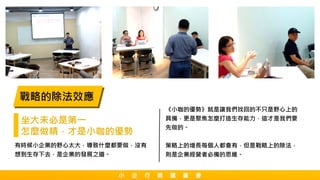 戰略的除法效應
坐大未必是第一
怎麼做精，才是小咖的優勢
有時候小企業的野心太大，導致什麼都要做，沒有
想到生存下去，是企業的發展之道。
《小咖的優勢》就是讓我們找回的不只是野心上的
具備，更是聚焦怎麼打造生存能力，這才是我們要
先做的。
策略上的增長每個人都會有，但是戰略上的除法，
則是企業經營者必備的思維。
小 企 行 銷 讀 書 會
 