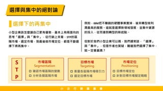 小型企業該怎麼讓自己更有優勢，基本上有兩面向的
思考「選擇」與「集中」，從行銷上來看，STP的區
隔市場、選定市場，到最後做市場定位，都是不斷選
擇下得再集中。
選擇與集中的絕對論
例如，IBM把不賺錢的硬體事業賣掉，後來轉型做利
潤最高的服務。這就是選擇新領域發展，並集中資源
的投入，從而達到轉型的新起點。
但對於我們小型企業可以嗎，我們通常談，「選擇」
與「集中」，但是作者也質疑，難道我們選擇了集中，
就一定會贏嗎？
Segmentation
市場區隔
 確認市場區隔的變數
 分析各個區隔市場
Targeting
目標市場
 衡量各區隔市場吸引力
 選定目標市場
Positioning
市場定位
 目標市場定位
 針對目標市場擬定戰略
S
T
P
小 企 行 銷 讀 書 會
選擇下的再集中
 