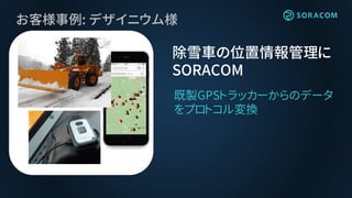 お客様事例: デザイニウム様
除雪車の位置情報管理に
SORACOM
既製GPSトラッカーからのデータ
をプロトコル変換
 