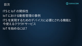 目次
ITS と IoT の関係性
IoT における動態管理の事例
ITS を実現するためのデバイスに必要とされる機能と
今使えるクラウドサービス
IoT を始めるには？
 