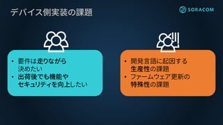• 低級言語で記述
• 書き換えには特殊な操作が必要
• デバッグ I/F
• DFU モード
デバイス側実装の課題
• 要件は走りながら
決めたい
• 出荷後でも機能や
セキュリティを向上したい
• 開発言語に起因する
生産性の課題
• ファームウェア更新の
特殊性の課題
 