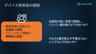 デバイス側実装の課題
• 開発言語に起因する
生産性の課題
• ファームウェア更新の
特殊性の課題
生産性の高い言語で開発し、
バンバン書き換えができないか？
そもそも書き換えが不要なくらい
シンプルにできないか？
 