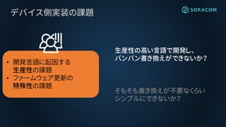 デバイス側実装の課題
• 開発言語に起因する
生産性の課題
• ファームウェア更新の
特殊性の課題
生産性の高い言語で開発し、
バンバン書き換えができないか？
そもそも書き換えが不要なくらい
シンプルにできないか？
 