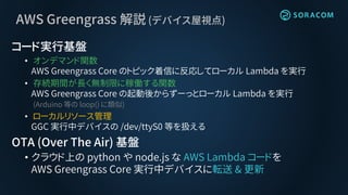 AWS Greengrass 解説 (デバイス屋視点)
コード実行基盤
• オンデマンド関数
AWS Greengrass Core のトピック着信に反応してローカル Lambda を実行
• 存続期間が長く無制限に稼働する関数
AWS Greengrass Core の起動後からずーっとローカル Lambda を実行
(Arduino 等の loop() に類似)
• ローカルリソース管理
GGC 実行中デバイスの /dev/ttyS0 等を扱える
OTA (Over The Air) 基盤
• クラウド上の python や node.js な AWS Lambda コードを
AWS Greengrass Core 実行中デバイスに転送 & 更新
 