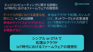 エッジコンピューティングに関する誤解と
IoT時代におけるファームウェアの理想形
デバイス内部における高度な処
理のこと ☜ これは誤解
単体のデバイスがクラウドのコ
ンピューティングリソースに勝て
る理由がない
本当はクラウドで処理したいんだ
けど、ネットワークとか応答速度
という理由からデバイス内部で
行う処理のこと
シンプル or OTA で
処理はクラウド
IoT時代におけるファームウェアの理想形
 