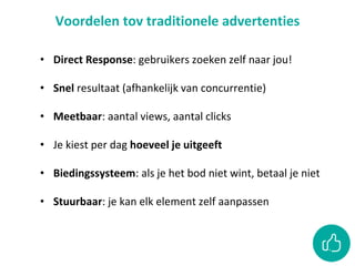 Voordelen tov traditionele advertenties
• Direct Response: gebruikers zoeken zelf naar jou!
• Snel resultaat (afhankelijk van concurrentie)
• Meetbaar: aantal views, aantal clicks
• Je kiest per dag hoeveel je uitgeeft
• Biedingssysteem: als je het bod niet wint, betaal je niet
• Stuurbaar: je kan elk element zelf aanpassen
 