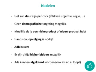 Nadelen
- Het kan duur zijn per click (afhl van urgentie, regio, …)
- Geen demografische targeting mogelijk
- Moeilijk als je een nicheproduct of nieuw product hebt
- Hands-on: opvolging is nodig!
- Adblockers
- Er zijn altijd higher bidders mogelijk
- Ads kunnen afgekeurd worden (ook als ad al loopt)
 