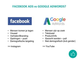 FACEBOOK ADS vs GOOGLE ADWORDS?
• Mensen komen je tegen
• Visueel
• Verhalen/Branding
• Opdringen – push
• Demografische targeting
>> Instagram
• Mensen zijn op zoek
• Tekstueel
• Product/Info
• Gezocht worden – pull
• Niet demografisch (bvb gender)
>> YouTube
 