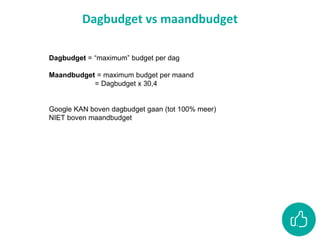 Dagbudget vs maandbudget
Dagbudget = “maximum” budget per dag
Maandbudget = maximum budget per maand
= Dagbudget x 30,4
Google KAN boven dagbudget gaan (tot 100% meer)
NIET boven maandbudget
 