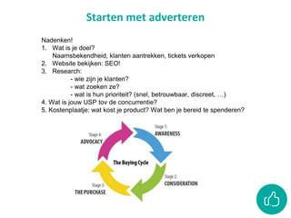 Starten met adverteren
Nadenken!
1. Wat is je doel?
Naamsbekendheid, klanten aantrekken, tickets verkopen
2. Website bekijken: SEO!
3. Research:
- wie zijn je klanten?
- wat zoeken ze?
- wat is hun prioriteit? (snel, betrouwbaar, discreet, …)
4. Wat is jouw USP tov de concurrentie?
5. Kostenplaatje: wat kost je product? Wat ben je bereid te spenderen?
 