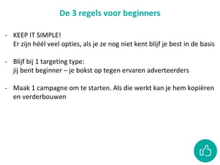 De 3 regels voor beginners
- KEEP IT SIMPLE!
Er zijn héél veel opties, als je ze nog niet kent blijf je best in de basis
- Blijf bij 1 targeting type:
jij bent beginner – je bokst op tegen ervaren adverteerders
- Maak 1 campagne om te starten. Als die werkt kan je hem kopiëren
en verderbouwen
 