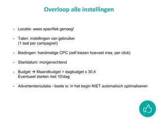 Overloop alle instellingen
- Locatie: wees specifiek genoeg!
- Talen: instellingen van gebruiker
(1 taal per campagne!)
- Biedingen: handmatige CPC (zelf kiezen hoeveel max. per click)
- Startdatum: morgenochtend
- Budget  Maandbudget = dagbudget x 30,4
Eventueel starten met 10/dag
- Advertentieroulatie - beste is: in het begin NIET automatisch optimaliseren
 