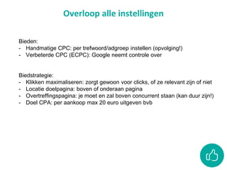 Overloop alle instellingen
Bieden:
- Handmatige CPC: per trefwoord/adgroep instellen (opvolging!)
- Verbeterde CPC (ECPC): Google neemt controle over
Biedstrategie:
- Klikken maximaliseren: zorgt gewoon voor clicks, of ze relevant zijn of niet
- Locatie doelpagina: boven of onderaan pagina
- Overtreffingspagina: je moet en zal boven concurrent staan (kan duur zijn!)
- Doel CPA: per aankoop max 20 euro uitgeven bvb
 