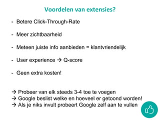 Voordelen van extensies?
- Betere Click-Through-Rate
- Meer zichtbaarheid
- Meteen juiste info aanbieden = klantvriendelijk
- User experience  Q-score
- Geen extra kosten!
 Probeer van elk steeds 3-4 toe te voegen
 Google beslist welke en hoeveel er getoond worden!
 Als je niks invult probeert Google zelf aan te vullen
 