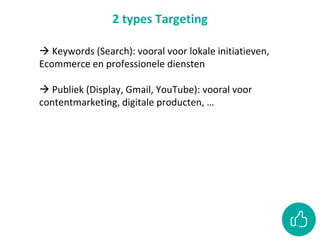 2 types Targeting
 Keywords (Search): vooral voor lokale initiatieven,
Ecommerce en professionele diensten
 Publiek (Display, Gmail, YouTube): vooral voor
contentmarketing, digitale producten, …
 