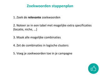 Zoekwoorden stappenplan
1. Zoek de relevante zoekwoorden
2. Noteer ze in een tabel met mogelijke extra specificaties
(locatie, niche, …)
3. Maak alle mogelijke combinaties
4. Zet de combinaties in logische clusters
5. Voeg je zoekwoorden toe in je campagne
 