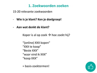 1. Zoekwoorden zoeken
15-20 relevante zoekwoorden
- Wie is je klant? Ken je doelgroep!
- Aan wat denkt de klant?
Koper is al op zoek  hoe zoekt hij?
“(online) XXX kopen”
“XXX te koop”
“Beste XXX”
“waar vind ik XXX”
“koop XXX”
= basis-zoektermen!
 