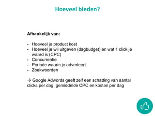 Hoeveel bieden?
Afhankelijk van:
- Hoeveel je product kost
- Hoeveel je wil uitgeven (dagbudget) en wat 1 click je
waard is (CPC)
- Concurrentie
- Periode waarin je adverteert
- Zoekwoorden
 Google Adwords geeft zelf een schatting van aantal
clicks per dag, gemiddelde CPC en kosten per dag
 